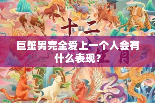 巨蟹男完全爱上一个人会有什么表现？