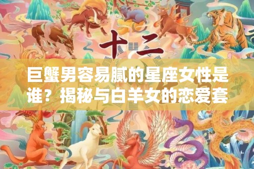 巨蟹男容易腻的星座女性是谁？揭秘与白羊女的恋爱套路