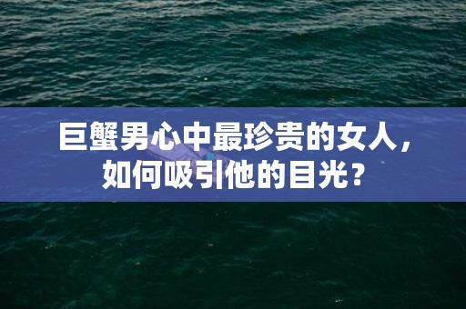 巨蟹男心中最珍贵的女人，如何吸引他的目光？