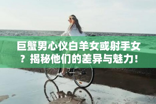 巨蟹男心仪白羊女或射手女？揭秘他们的差异与魅力！