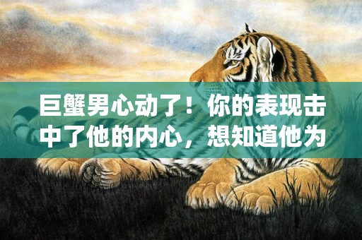 巨蟹男心动了！你的表现击中了他的内心，想知道他为何如此着迷？点击吧！(字符数 63)