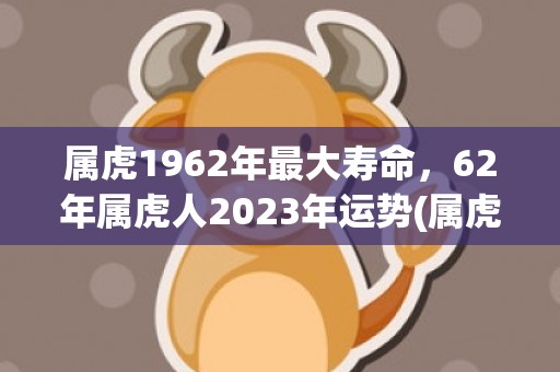 属虎1962年最大寿命，62年属虎人2023年运势(属虎1962年最大寿命男人)