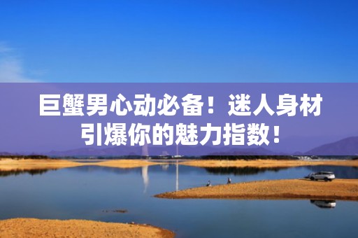 巨蟹男心动必备！迷人身材引爆你的魅力指数！