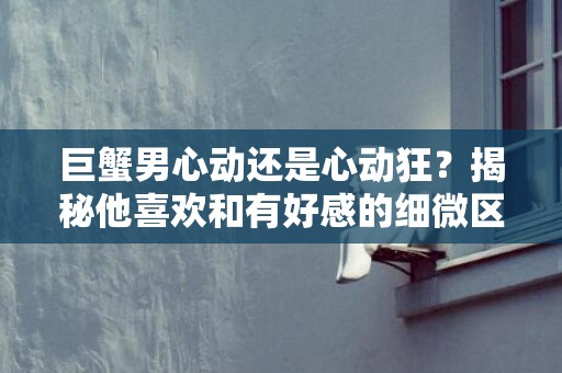 巨蟹男心动还是心动狂？揭秘他喜欢和有好感的细微区别！