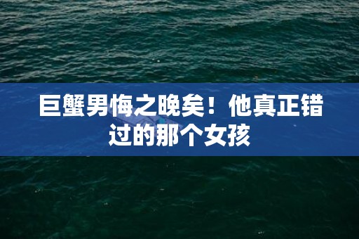 巨蟹男悔之晚矣！他真正错过的那个女孩
