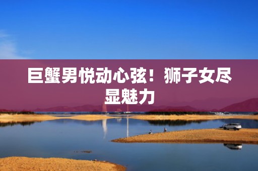 巨蟹男悦动心弦！狮子女尽显魅力