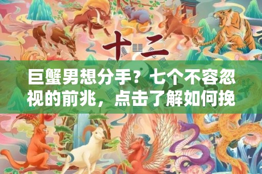 巨蟹男想分手？七个不容忽视的前兆，点击了解如何挽救爱情