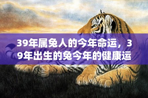39年属兔人的今年命运，39年出生的兔今年的健康运势怎么样(39年属兔人今日运势如何)