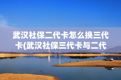 武汉社保二代卡怎么换三代卡(武汉社保三代卡与二代卡区别)