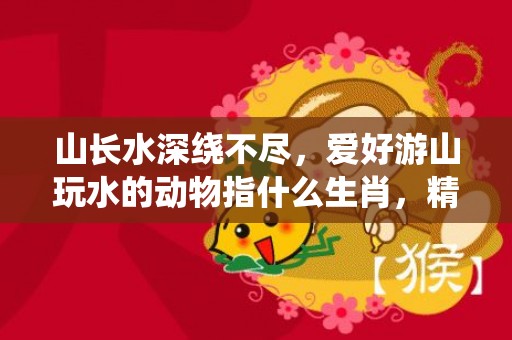山长水深绕不尽，爱好游山玩水的动物指什么生肖，精选落实解释