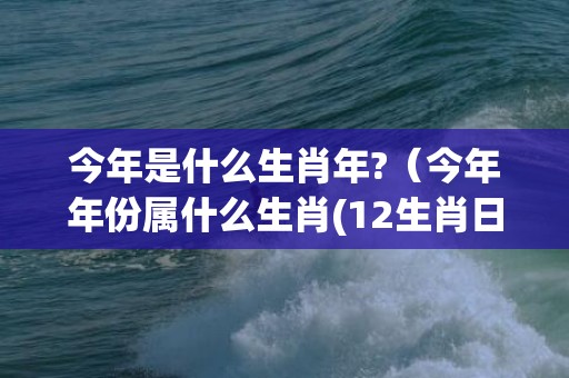 今年是什么生肖年?（今年年份属什么生肖(12生肖日历表)）