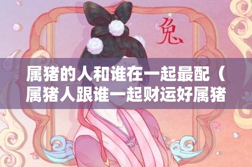 属猪的人和谁在一起最配（属猪人跟谁一起财运好属猪人跟谁一起结婚好）