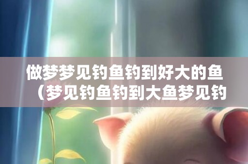 做梦梦见钓鱼钓到好大的鱼（梦见钓鱼钓到大鱼梦见钓鱼钓到大鱼是什么意思）