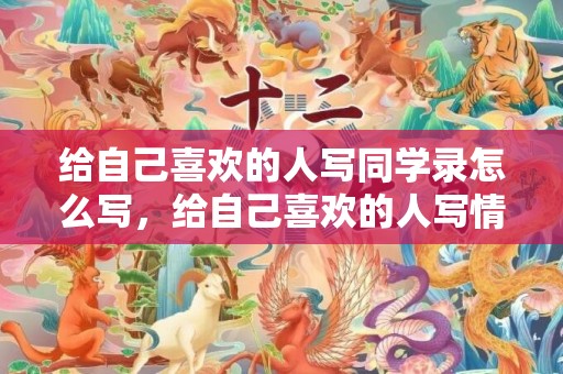 给自己喜欢的人写同学录怎么写，给自己喜欢的人写情书怎么写呢
