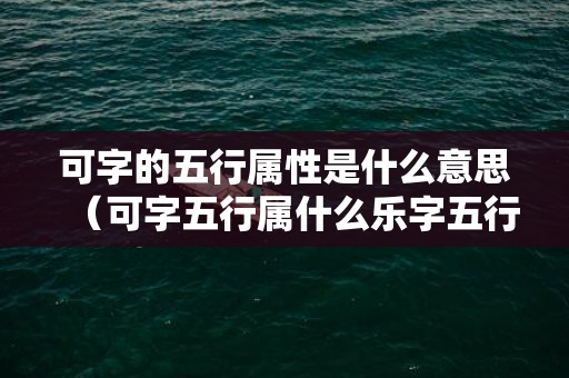 可字的五行属性是什么意思（可字五行属什么乐字五行属什么）