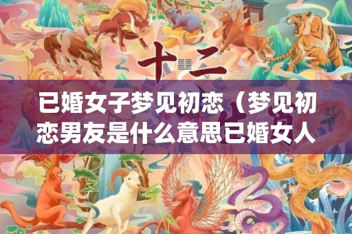 已婚女子梦见初恋（梦见初恋男友是什么意思已婚女人梦见初恋男友是什么意思_...）