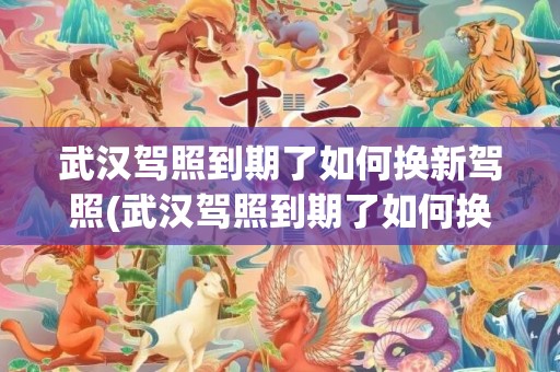武汉驾照到期了如何换新驾照(武汉驾照到期了如何换新驾照地址)