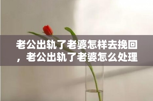 老公出轨了老婆怎样去挽回，老公出轨了老婆怎么处理才是最好的