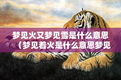 梦见火又梦见雪是什么意思（梦见着火是什么意思梦见着火好不好?）