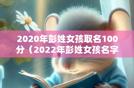 2020年彭姓女孩取名100分（2022年彭姓女孩名字满分彭姓取名字大全男孩2022）