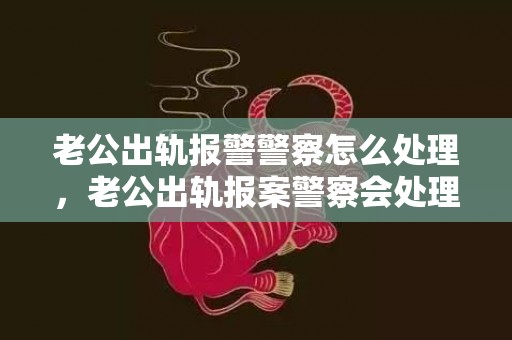 老公出轨报警警察怎么处理，老公出轨报案警察会处理吗知乎