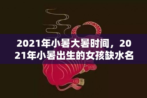 2021年小暑大暑时间，2021年小暑出生的女孩缺水名字，起名叫什么好