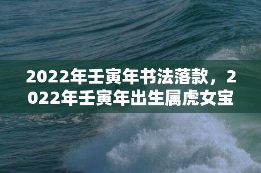 2022年壬寅年书法落款，2022年壬寅年出生属虎女宝宝寓意好的名字精选