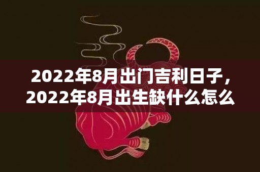 2022年8月出门吉利日子，2022年8月出生缺什么怎么取名，虎年出生的孩子起什么名字好
