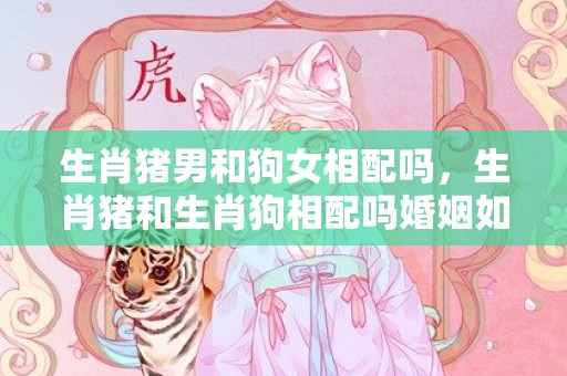 生肖猪男和狗女相配吗，生肖猪和生肖狗相配吗婚姻如何