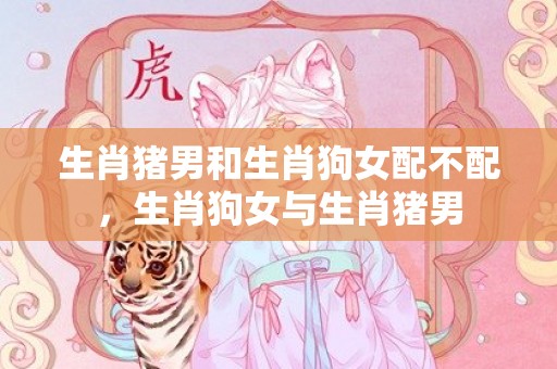 生肖猪男和生肖狗女配不配，生肖狗女与生肖猪男