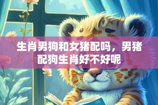 生肖男狗和女猪配吗，男猪配狗生肖好不好呢