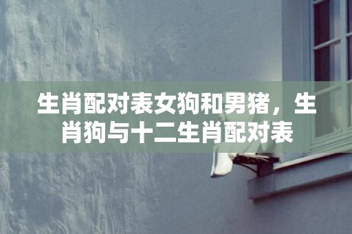 生肖配对表女狗和男猪，生肖狗与十二生肖配对表