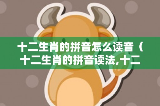 十二生肖的拼音怎么读音（十二生肖的拼音读法,十二生肖的读音十二生肖读音）