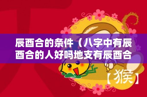 辰酉合的条件（八字中有辰酉合的人好吗地支有辰酉合的人）