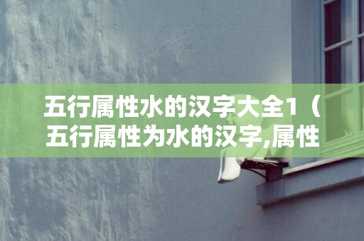 五行属性水的汉字大全1（五行属性为水的汉字,属性代表水的字五行属性水的汉字大全...）