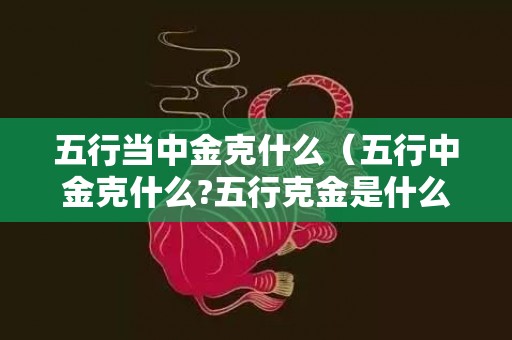 五行当中金克什么（五行中金克什么?五行克金是什么）
