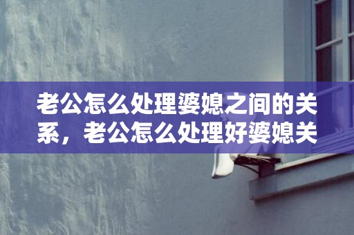 老公怎么处理婆媳之间的关系，老公怎么处理好婆媳关系的问题