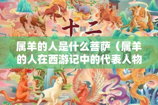 属羊的人是什么菩萨（属羊的人在西游记中的代表人物有谁史上属羊的大人物）