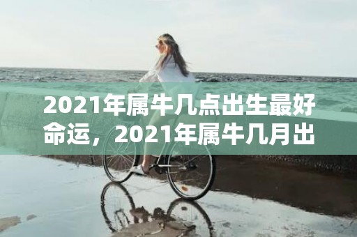 2021年属牛几点出生最好命运，2021年属牛几月出生旺父母，三月七月出生好