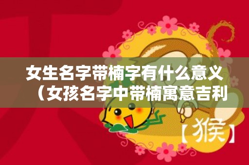 女生名字带楠字有什么意义（女孩名字中带楠寓意吉利吗楠字在名字中的寓意女孩）