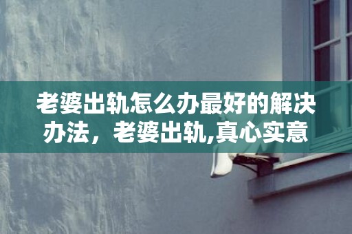 老婆出轨怎么办最好的解决办法，老婆出轨,真心实意悔过,我是否应该原谅