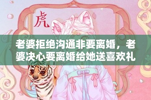 老婆拒绝沟通非要离婚，老婆决心要离婚给她送喜欢礼物她会惊喜吗为什么
