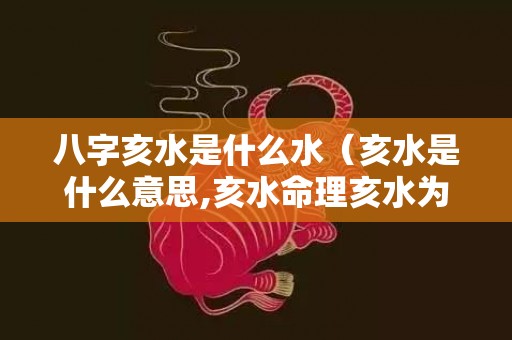八字亥水是什么水（亥水是什么意思,亥水命理亥水为用）