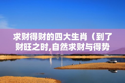求财得财的四大生肖（到了财旺之时,自然求财与得势财势旺什么意思）