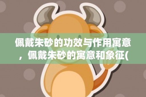 佩戴朱砂的功效与作用寓意，佩戴朱砂的寓意和象征(佩戴朱砂的功效与作用佩戴禁忌)
