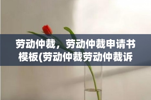 劳动仲裁，劳动仲裁申请书模板(劳动仲裁劳动仲裁诉讼流程)