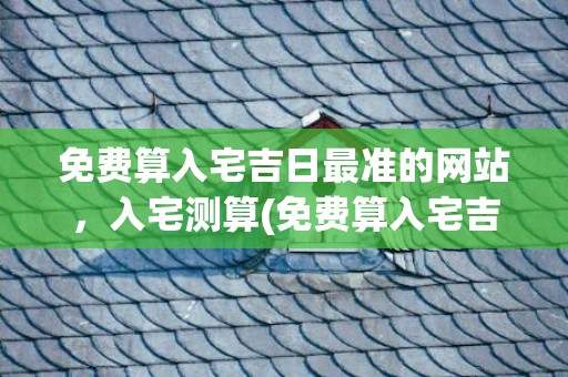 免费算入宅吉日最准的网站，入宅测算(免费算入宅吉日最准的网站)