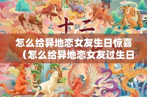 怎么给异地恋女友生日惊喜（怎么给异地恋女友过生日）