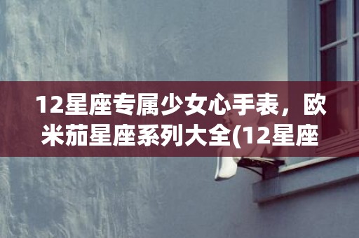 12星座专属少女心手表，欧米茄星座系列大全(12星座专属公主鞋)