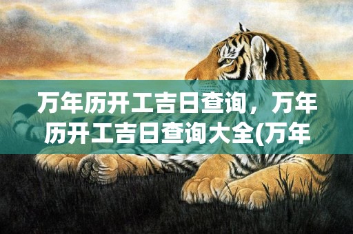 万年历开工吉日查询，万年历开工吉日查询大全(万年历开工吉日查询2023年)